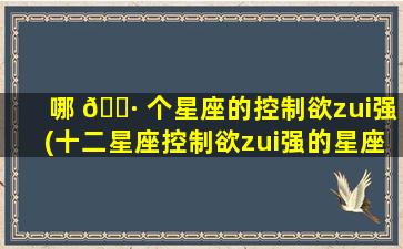 哪 🌷 个星座的控制欲zui
强(十二星座控制欲zui
强的星座)